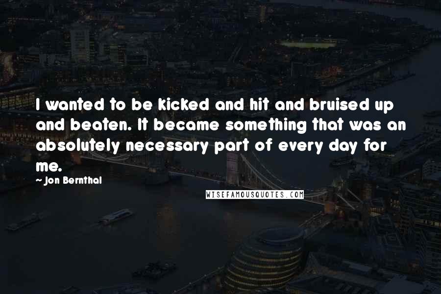 Jon Bernthal Quotes: I wanted to be kicked and hit and bruised up and beaten. It became something that was an absolutely necessary part of every day for me.