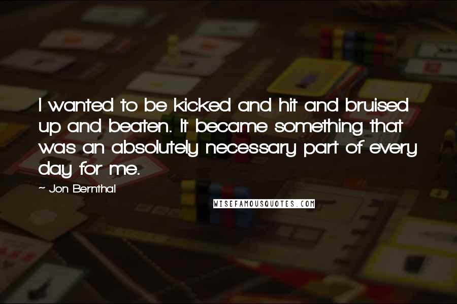 Jon Bernthal Quotes: I wanted to be kicked and hit and bruised up and beaten. It became something that was an absolutely necessary part of every day for me.