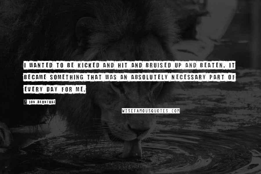 Jon Bernthal Quotes: I wanted to be kicked and hit and bruised up and beaten. It became something that was an absolutely necessary part of every day for me.