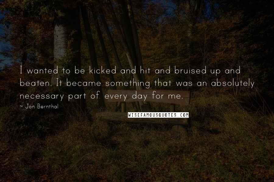 Jon Bernthal Quotes: I wanted to be kicked and hit and bruised up and beaten. It became something that was an absolutely necessary part of every day for me.