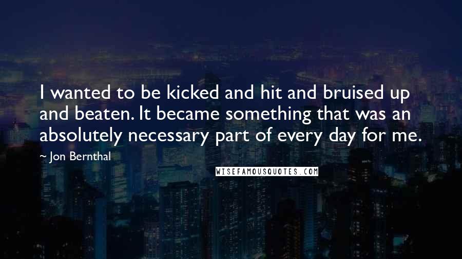 Jon Bernthal Quotes: I wanted to be kicked and hit and bruised up and beaten. It became something that was an absolutely necessary part of every day for me.