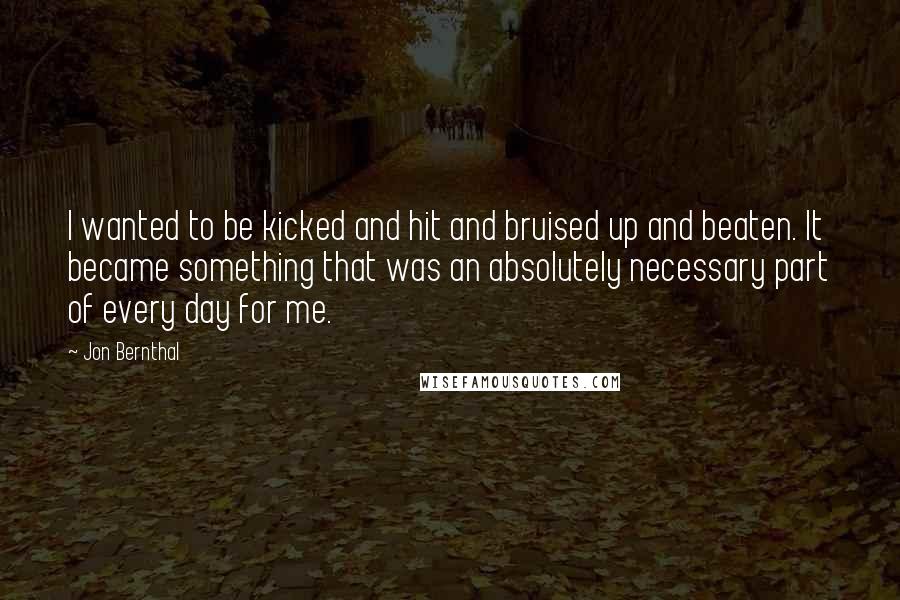 Jon Bernthal Quotes: I wanted to be kicked and hit and bruised up and beaten. It became something that was an absolutely necessary part of every day for me.