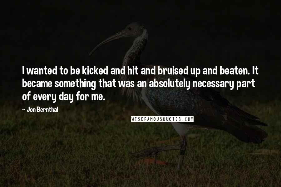 Jon Bernthal Quotes: I wanted to be kicked and hit and bruised up and beaten. It became something that was an absolutely necessary part of every day for me.