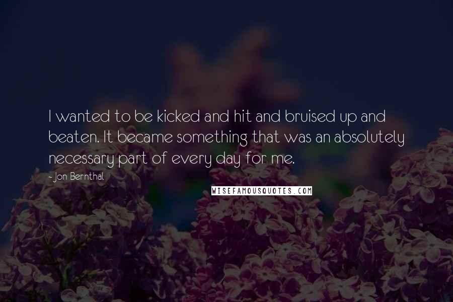 Jon Bernthal Quotes: I wanted to be kicked and hit and bruised up and beaten. It became something that was an absolutely necessary part of every day for me.