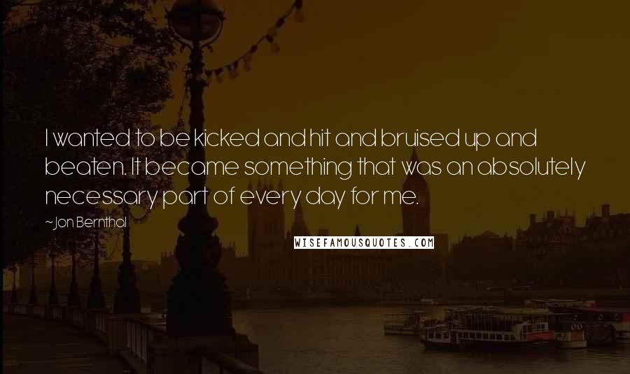 Jon Bernthal Quotes: I wanted to be kicked and hit and bruised up and beaten. It became something that was an absolutely necessary part of every day for me.