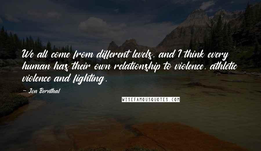 Jon Bernthal Quotes: We all come from different levels, and I think every human has their own relationship to violence, athletic violence and fighting.