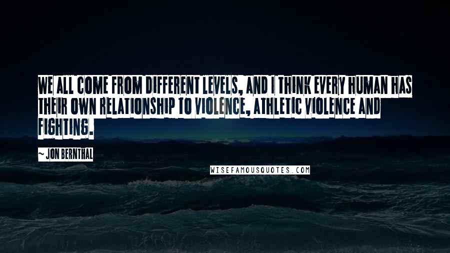 Jon Bernthal Quotes: We all come from different levels, and I think every human has their own relationship to violence, athletic violence and fighting.