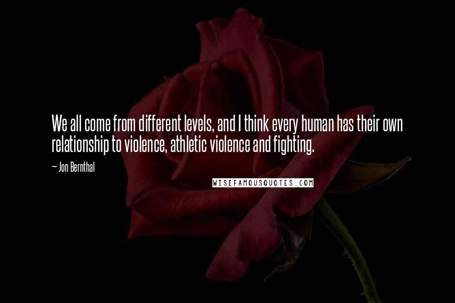 Jon Bernthal Quotes: We all come from different levels, and I think every human has their own relationship to violence, athletic violence and fighting.