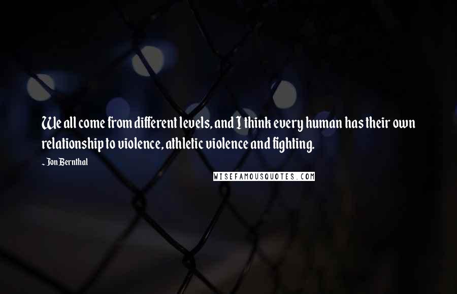 Jon Bernthal Quotes: We all come from different levels, and I think every human has their own relationship to violence, athletic violence and fighting.