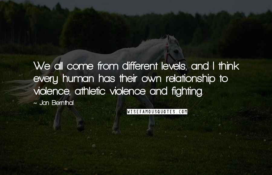 Jon Bernthal Quotes: We all come from different levels, and I think every human has their own relationship to violence, athletic violence and fighting.