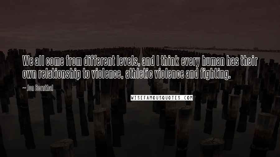 Jon Bernthal Quotes: We all come from different levels, and I think every human has their own relationship to violence, athletic violence and fighting.