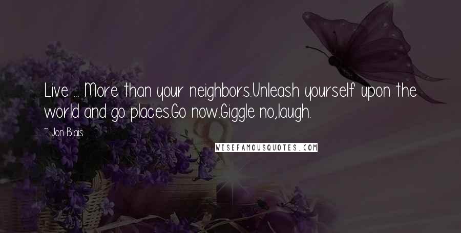 Jon Blais Quotes: Live ... More than your neighbors.Unleash yourself upon the world and go places.Go now.Giggle no,laugh.