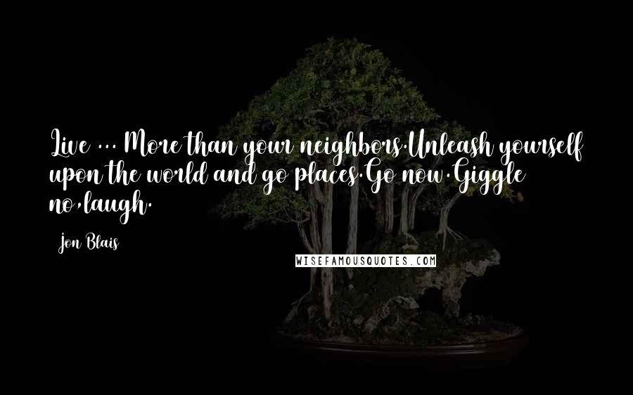 Jon Blais Quotes: Live ... More than your neighbors.Unleash yourself upon the world and go places.Go now.Giggle no,laugh.