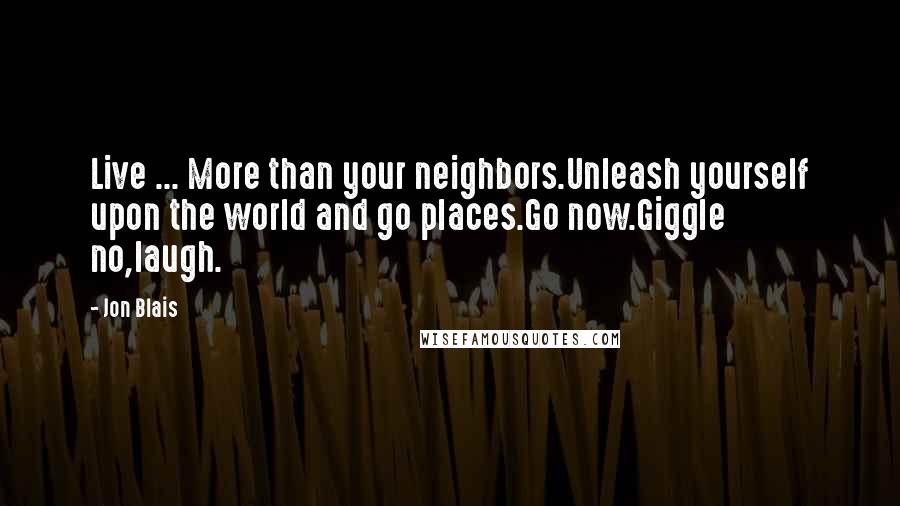 Jon Blais Quotes: Live ... More than your neighbors.Unleash yourself upon the world and go places.Go now.Giggle no,laugh.