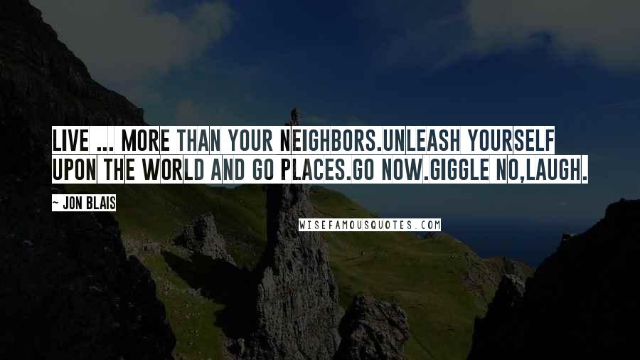 Jon Blais Quotes: Live ... More than your neighbors.Unleash yourself upon the world and go places.Go now.Giggle no,laugh.