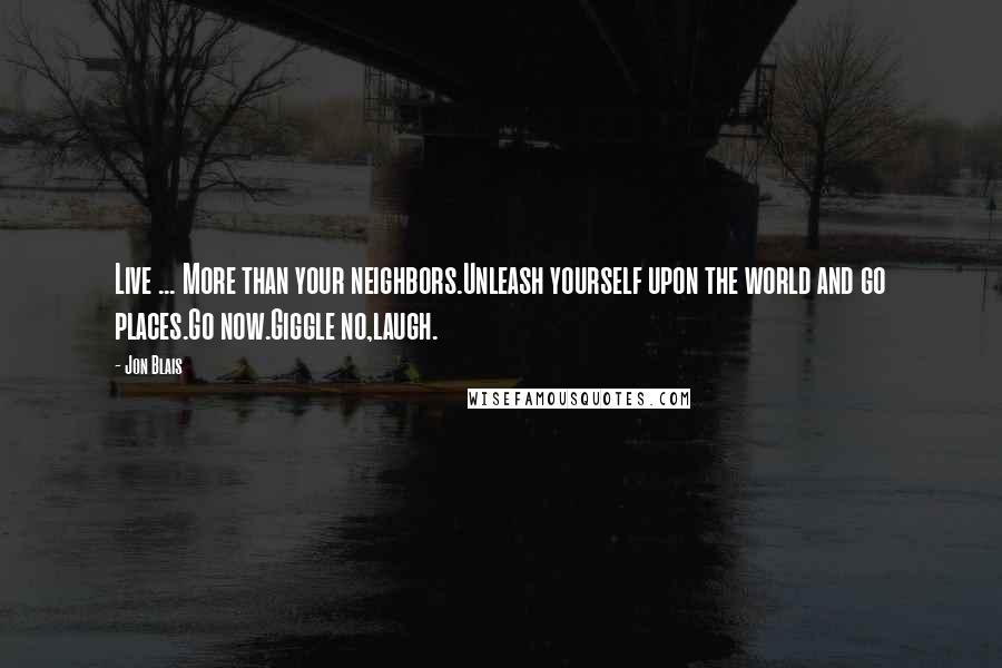 Jon Blais Quotes: Live ... More than your neighbors.Unleash yourself upon the world and go places.Go now.Giggle no,laugh.