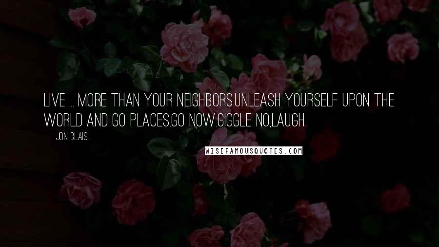 Jon Blais Quotes: Live ... More than your neighbors.Unleash yourself upon the world and go places.Go now.Giggle no,laugh.