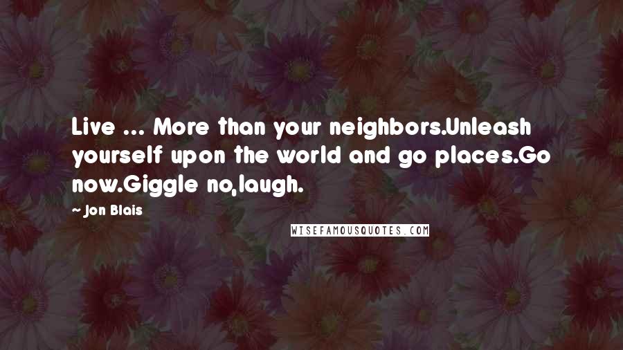 Jon Blais Quotes: Live ... More than your neighbors.Unleash yourself upon the world and go places.Go now.Giggle no,laugh.