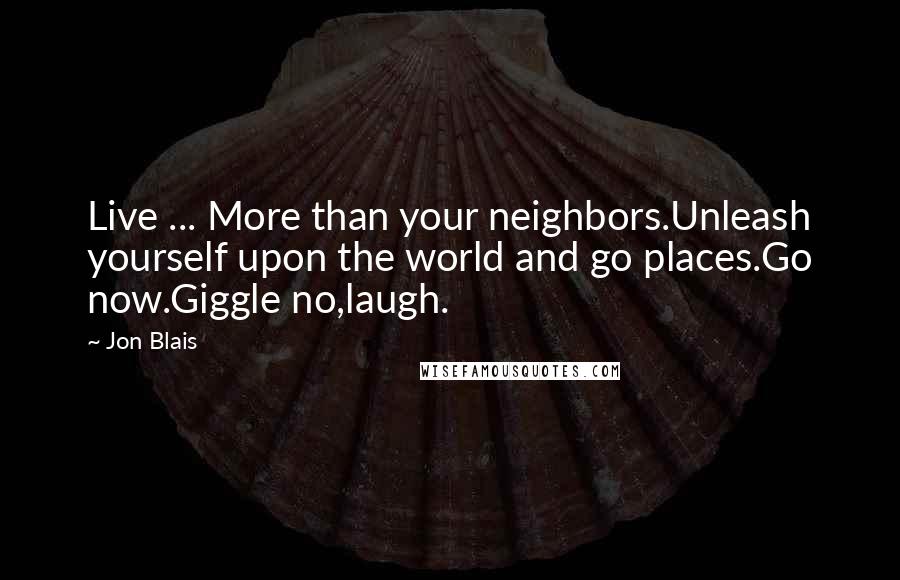 Jon Blais Quotes: Live ... More than your neighbors.Unleash yourself upon the world and go places.Go now.Giggle no,laugh.