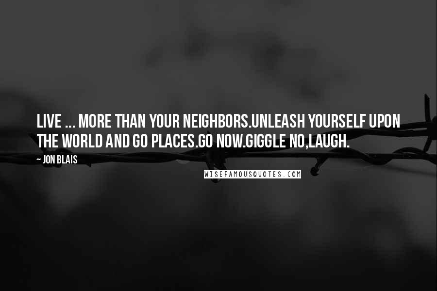 Jon Blais Quotes: Live ... More than your neighbors.Unleash yourself upon the world and go places.Go now.Giggle no,laugh.