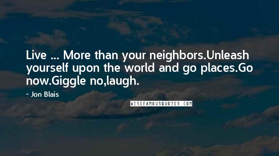 Jon Blais Quotes: Live ... More than your neighbors.Unleash yourself upon the world and go places.Go now.Giggle no,laugh.