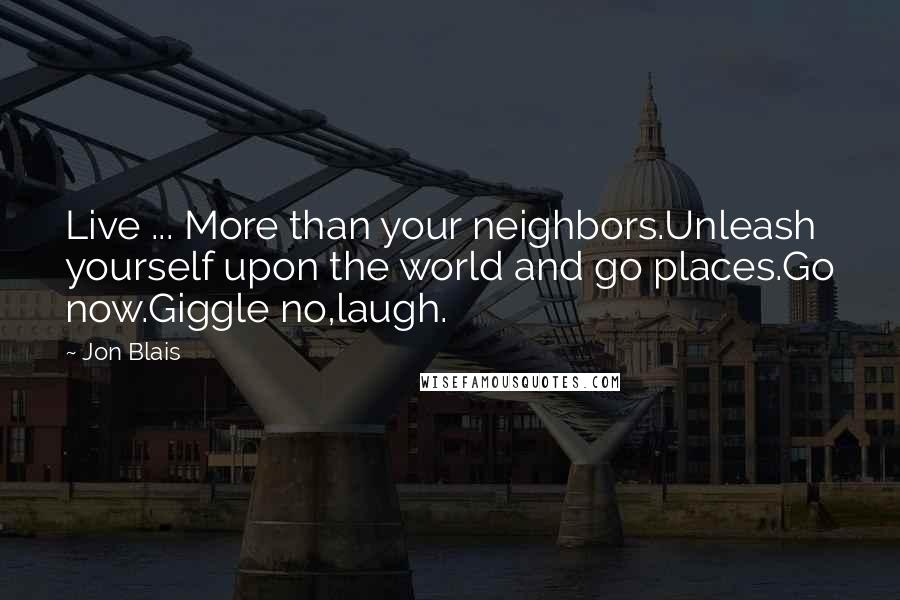 Jon Blais Quotes: Live ... More than your neighbors.Unleash yourself upon the world and go places.Go now.Giggle no,laugh.