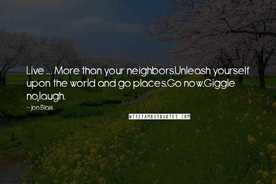 Jon Blais Quotes: Live ... More than your neighbors.Unleash yourself upon the world and go places.Go now.Giggle no,laugh.