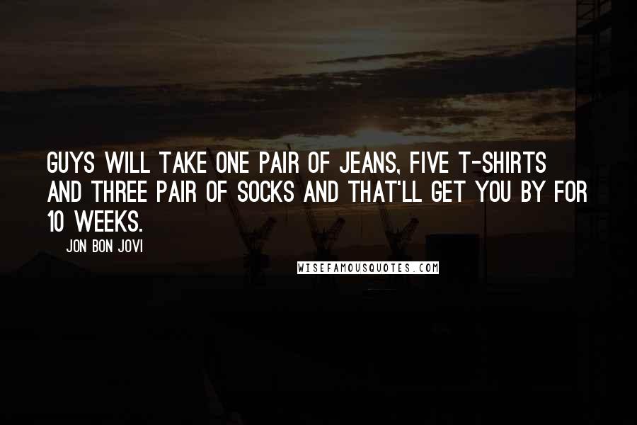 Jon Bon Jovi Quotes: Guys will take one pair of jeans, five T-shirts and three pair of socks and that'll get you by for 10 weeks.