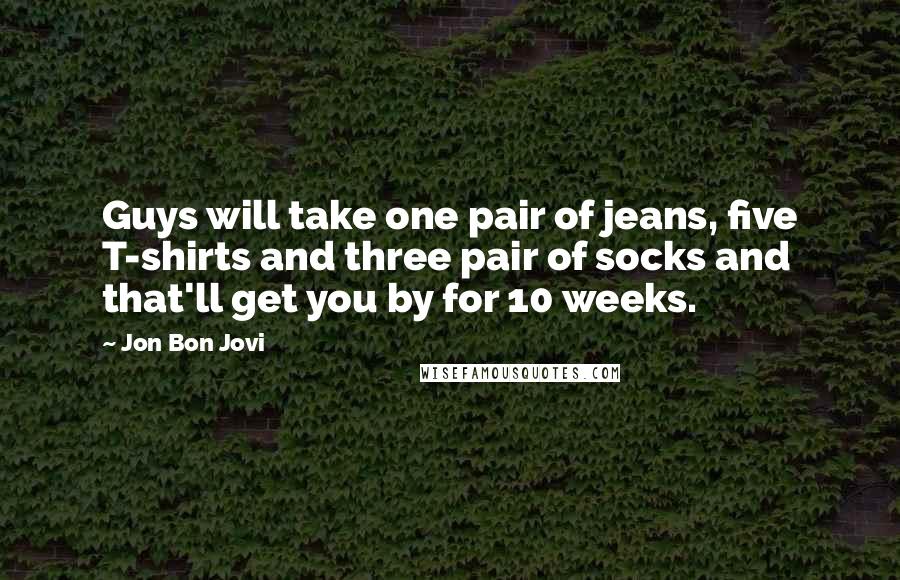 Jon Bon Jovi Quotes: Guys will take one pair of jeans, five T-shirts and three pair of socks and that'll get you by for 10 weeks.