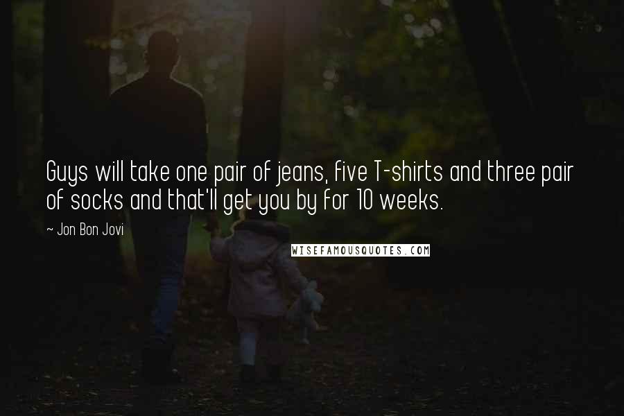 Jon Bon Jovi Quotes: Guys will take one pair of jeans, five T-shirts and three pair of socks and that'll get you by for 10 weeks.