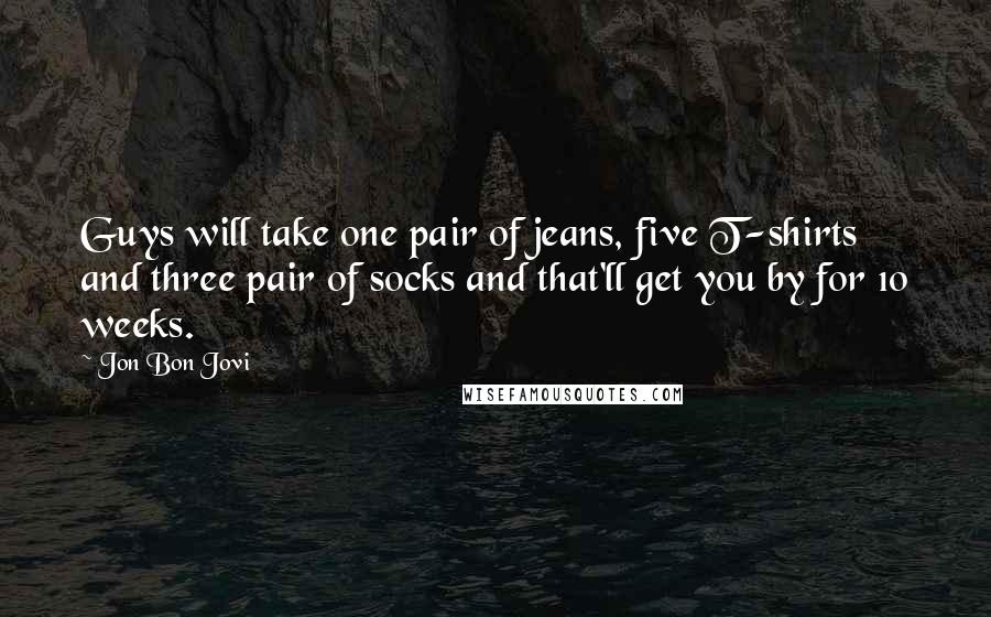 Jon Bon Jovi Quotes: Guys will take one pair of jeans, five T-shirts and three pair of socks and that'll get you by for 10 weeks.