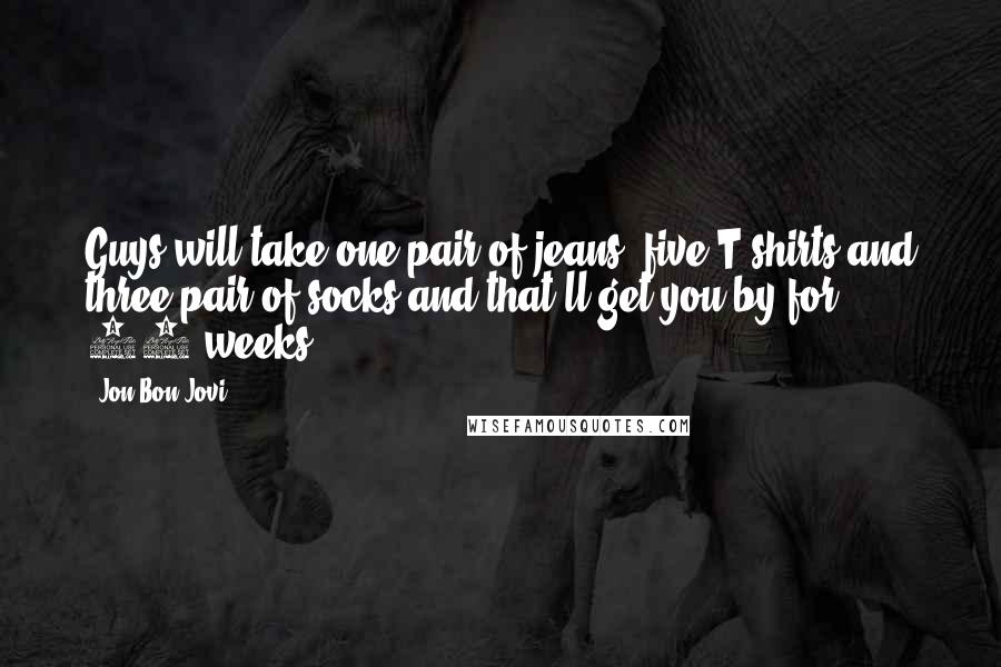 Jon Bon Jovi Quotes: Guys will take one pair of jeans, five T-shirts and three pair of socks and that'll get you by for 10 weeks.