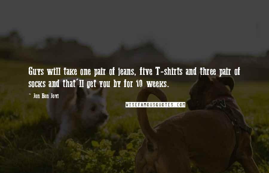 Jon Bon Jovi Quotes: Guys will take one pair of jeans, five T-shirts and three pair of socks and that'll get you by for 10 weeks.