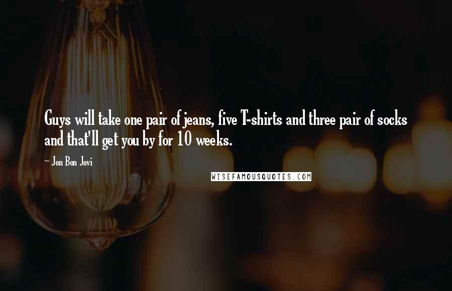 Jon Bon Jovi Quotes: Guys will take one pair of jeans, five T-shirts and three pair of socks and that'll get you by for 10 weeks.