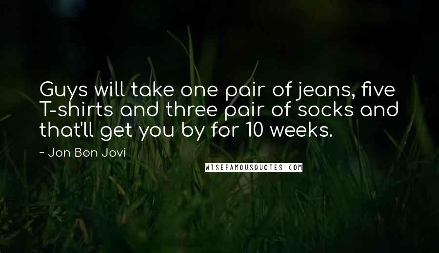 Jon Bon Jovi Quotes: Guys will take one pair of jeans, five T-shirts and three pair of socks and that'll get you by for 10 weeks.