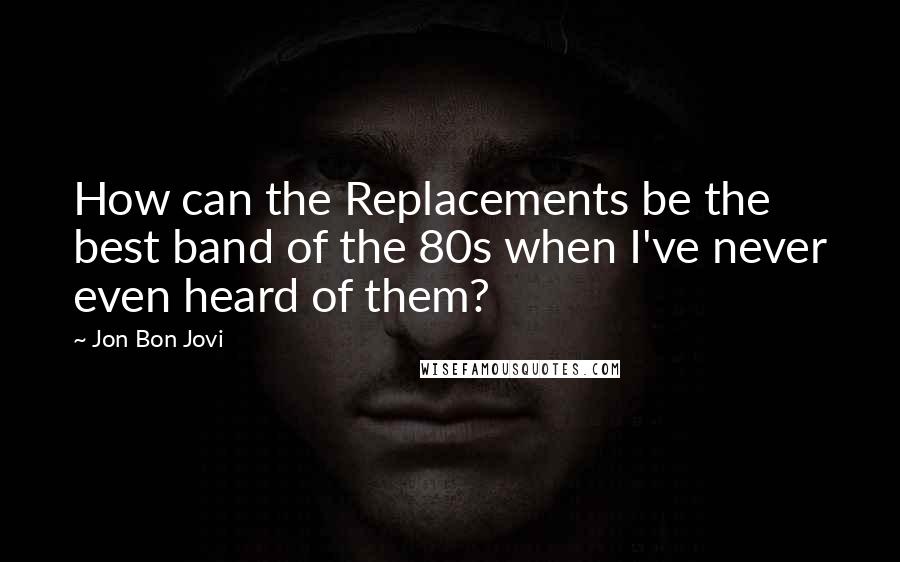 Jon Bon Jovi Quotes: How can the Replacements be the best band of the 80s when I've never even heard of them?