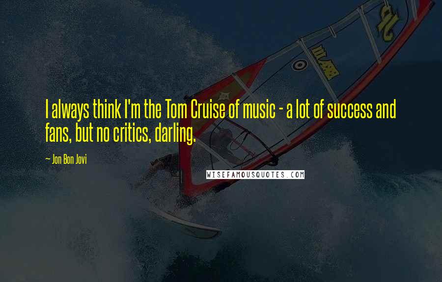 Jon Bon Jovi Quotes: I always think I'm the Tom Cruise of music - a lot of success and fans, but no critics, darling.