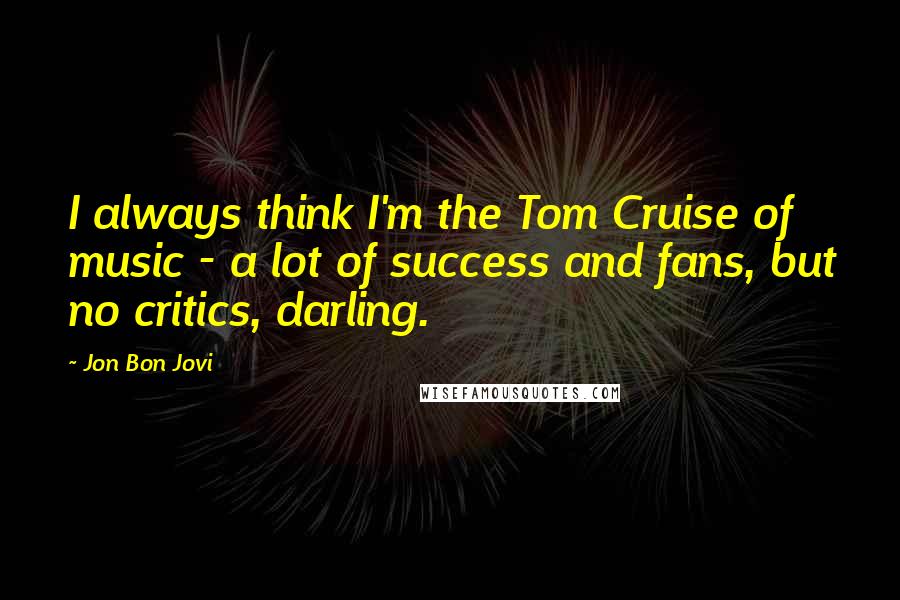 Jon Bon Jovi Quotes: I always think I'm the Tom Cruise of music - a lot of success and fans, but no critics, darling.
