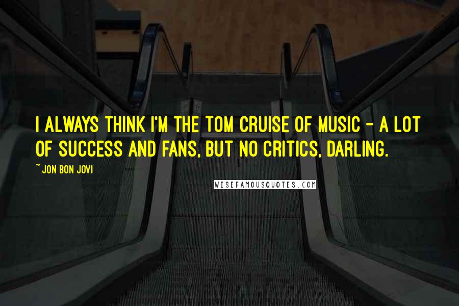 Jon Bon Jovi Quotes: I always think I'm the Tom Cruise of music - a lot of success and fans, but no critics, darling.