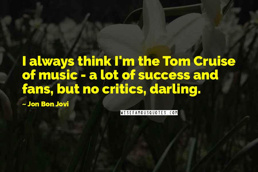 Jon Bon Jovi Quotes: I always think I'm the Tom Cruise of music - a lot of success and fans, but no critics, darling.