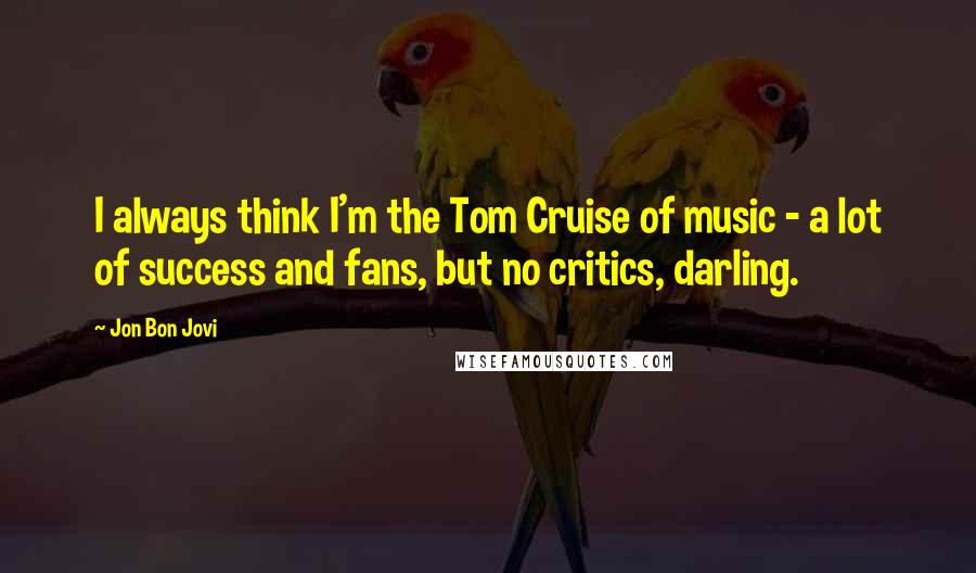 Jon Bon Jovi Quotes: I always think I'm the Tom Cruise of music - a lot of success and fans, but no critics, darling.