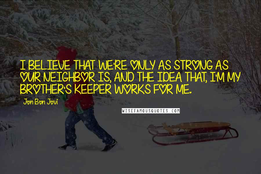 Jon Bon Jovi Quotes: I BELIEVE THAT WE'RE ONLY AS STRONG AS OUR NEIGHBOR IS, AND THE IDEA THAT, I'M MY BROTHER'S KEEPER WORKS FOR ME.