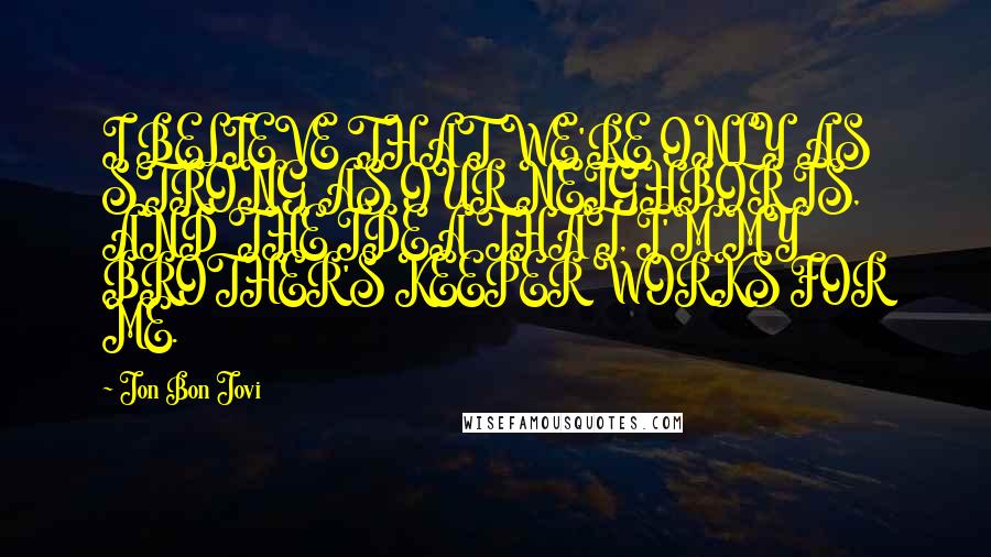 Jon Bon Jovi Quotes: I BELIEVE THAT WE'RE ONLY AS STRONG AS OUR NEIGHBOR IS, AND THE IDEA THAT, I'M MY BROTHER'S KEEPER WORKS FOR ME.
