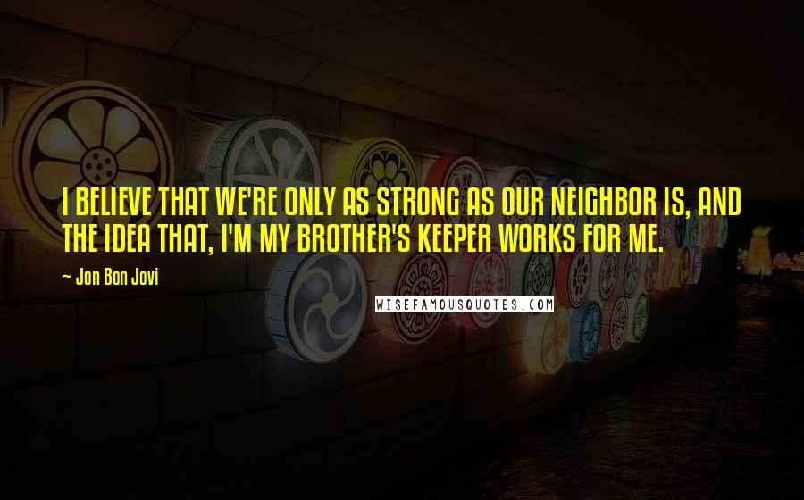 Jon Bon Jovi Quotes: I BELIEVE THAT WE'RE ONLY AS STRONG AS OUR NEIGHBOR IS, AND THE IDEA THAT, I'M MY BROTHER'S KEEPER WORKS FOR ME.