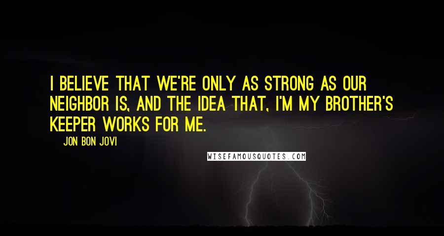 Jon Bon Jovi Quotes: I BELIEVE THAT WE'RE ONLY AS STRONG AS OUR NEIGHBOR IS, AND THE IDEA THAT, I'M MY BROTHER'S KEEPER WORKS FOR ME.