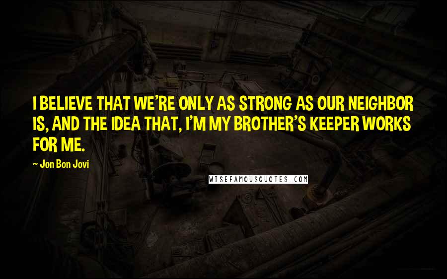 Jon Bon Jovi Quotes: I BELIEVE THAT WE'RE ONLY AS STRONG AS OUR NEIGHBOR IS, AND THE IDEA THAT, I'M MY BROTHER'S KEEPER WORKS FOR ME.