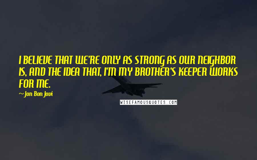 Jon Bon Jovi Quotes: I BELIEVE THAT WE'RE ONLY AS STRONG AS OUR NEIGHBOR IS, AND THE IDEA THAT, I'M MY BROTHER'S KEEPER WORKS FOR ME.