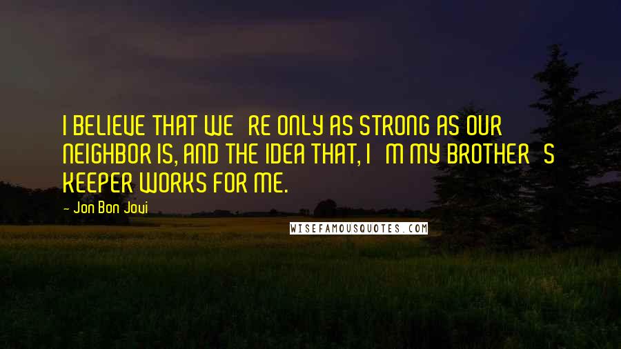 Jon Bon Jovi Quotes: I BELIEVE THAT WE'RE ONLY AS STRONG AS OUR NEIGHBOR IS, AND THE IDEA THAT, I'M MY BROTHER'S KEEPER WORKS FOR ME.