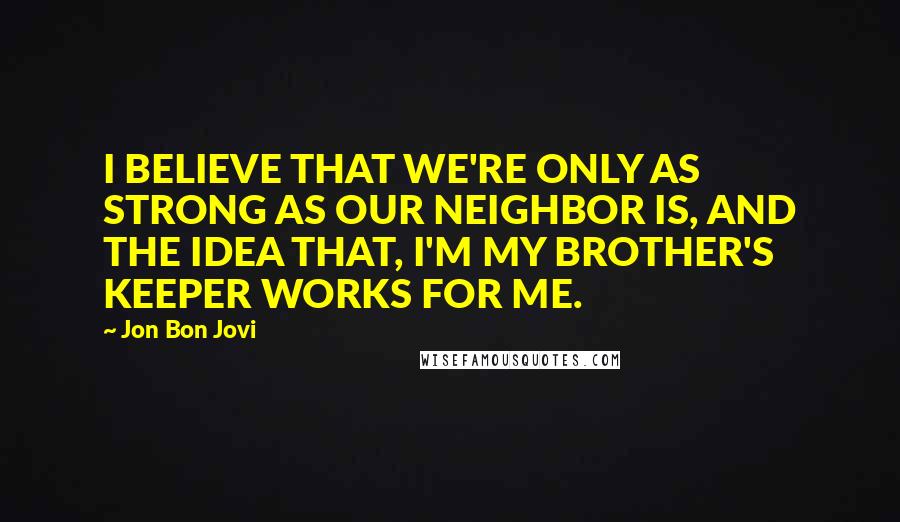 Jon Bon Jovi Quotes: I BELIEVE THAT WE'RE ONLY AS STRONG AS OUR NEIGHBOR IS, AND THE IDEA THAT, I'M MY BROTHER'S KEEPER WORKS FOR ME.