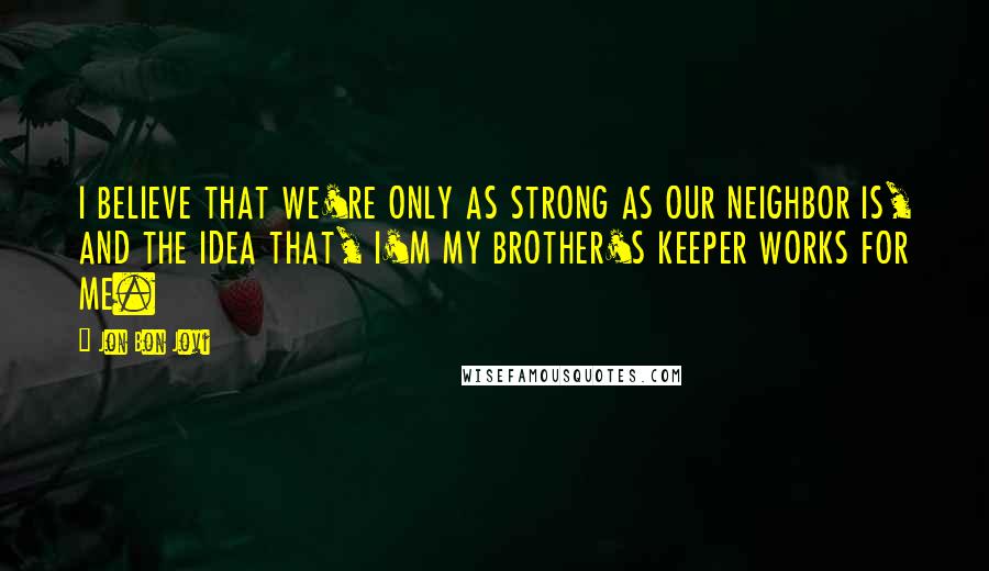 Jon Bon Jovi Quotes: I BELIEVE THAT WE'RE ONLY AS STRONG AS OUR NEIGHBOR IS, AND THE IDEA THAT, I'M MY BROTHER'S KEEPER WORKS FOR ME.